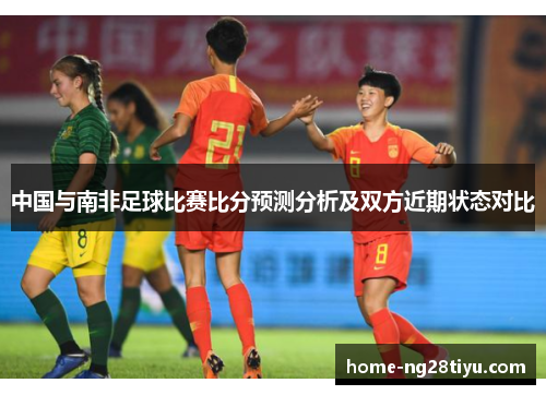 中国与南非足球比赛比分预测分析及双方近期状态对比
