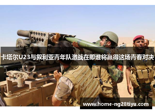 卡塔尔U23与叙利亚青年队激战在即谁将赢得这场青春对决